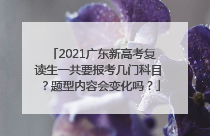 2021广东新高考复读生一共要报考几门科目？题型内容会变化吗？