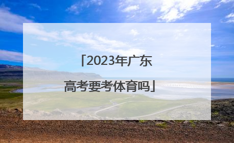 「2023年广东高考要考体育吗」2023年广东高考考新教材吗