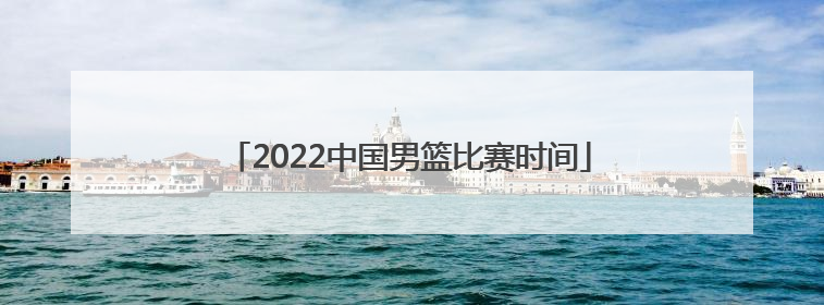 「2022中国男篮比赛时间」中国男篮国家队2022比赛时间